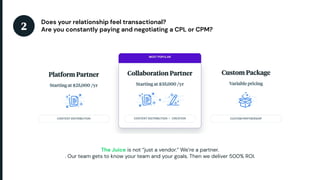 2Does your relationship feel transactional?Are you constantly paying and negotiating a CPL or CPM?The Juice is not “jus...